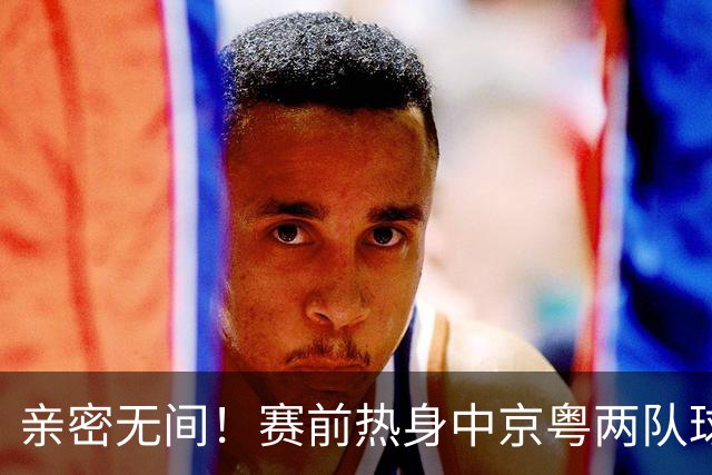亲密无间！赛前热身中京粤两队球员互动频频，崔永熙重聚广州旧友